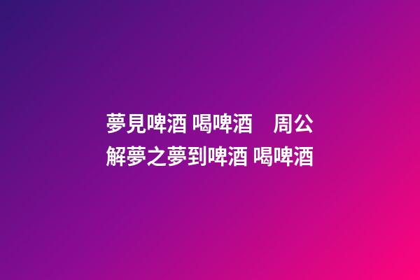 夢見啤酒 喝啤酒　周公解夢之夢到啤酒 喝啤酒